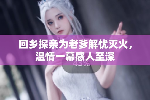 回乡探亲为老爹解忧灭火，温情一幕感人至深