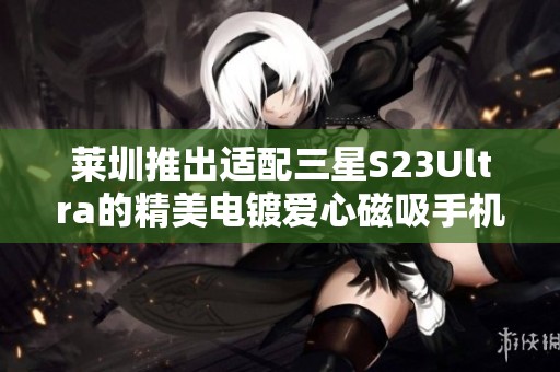 莱圳推出适配三星S23Ultra的精美电镀爱心磁吸手机壳
