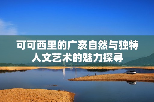 可可西里的广袤自然与独特人文艺术的魅力探寻