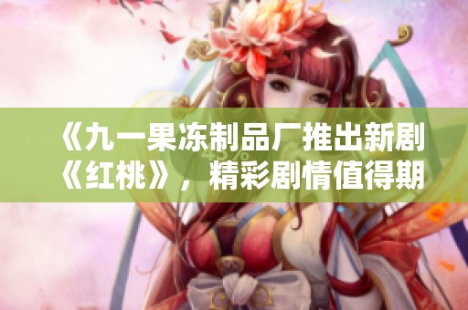 《九一果冻制品厂推出新剧《红桃》，精彩剧情值得期待》