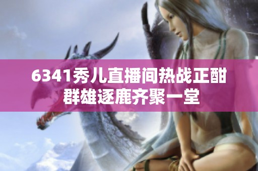 6341秀儿直播间热战正酣 群雄逐鹿齐聚一堂