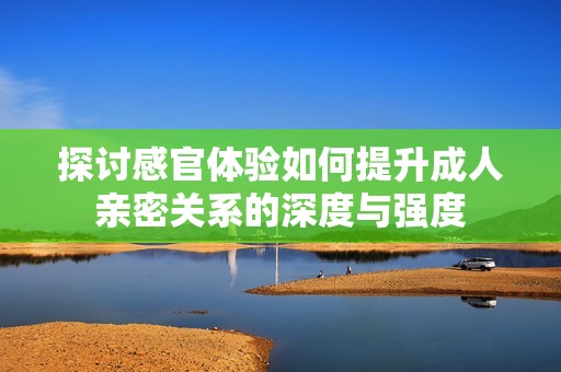 探讨感官体验如何提升成人亲密关系的深度与强度