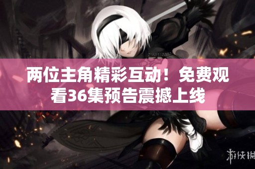 两位主角精彩互动！免费观看36集预告震撼上线