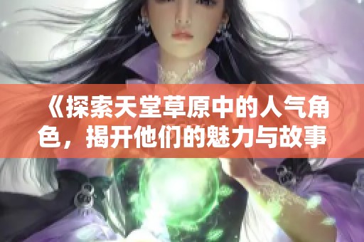 《探索天堂草原中的人气角色，揭开他们的魅力与故事》