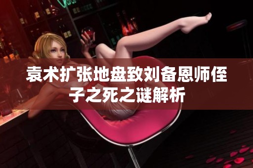 袁术扩张地盘致刘备恩师侄子之死之谜解析