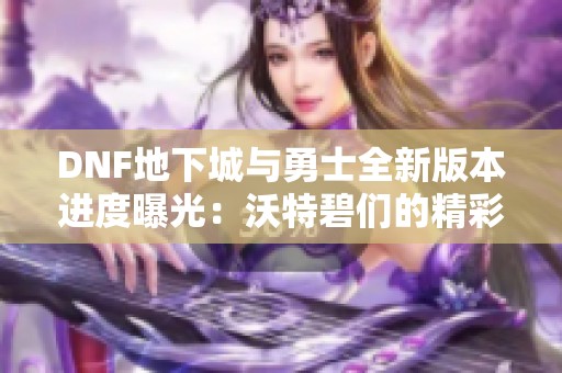 DNF地下城与勇士全新版本进度曝光：沃特碧们的精彩冒险再启航