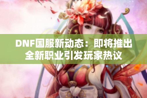 DNF国服新动态：即将推出全新职业引发玩家热议