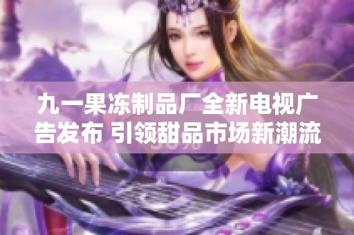 九一果冻制品厂全新电视广告发布 引领甜品市场新潮流