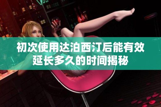 初次使用达泊西汀后能有效延长多久的时间揭秘