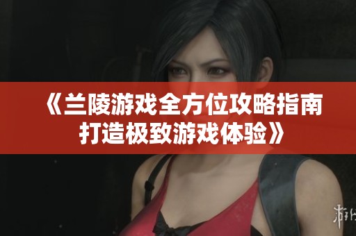 《兰陵游戏全方位攻略指南 打造极致游戏体验》
