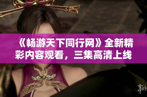 《畅游天下同行网》全新精彩内容观看，三集高清上线中