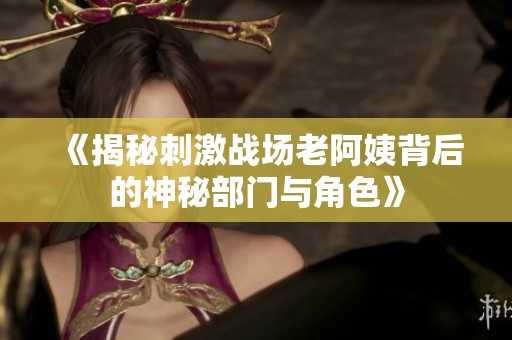 《揭秘刺激战场老阿姨背后的神秘部门与角色》