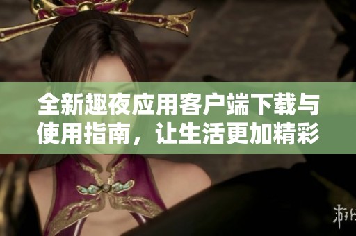 全新趣夜应用客户端下载与使用指南，让生活更加精彩