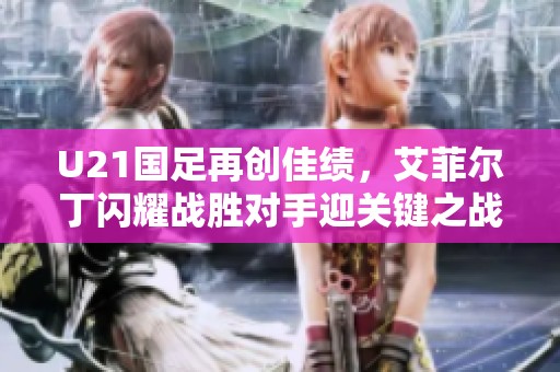 U21国足再创佳绩，艾菲尔丁闪耀战胜对手迎关键之战