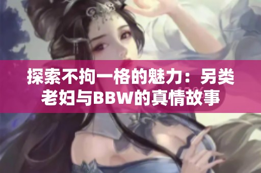 探索不拘一格的魅力：另类老妇与BBW的真情故事