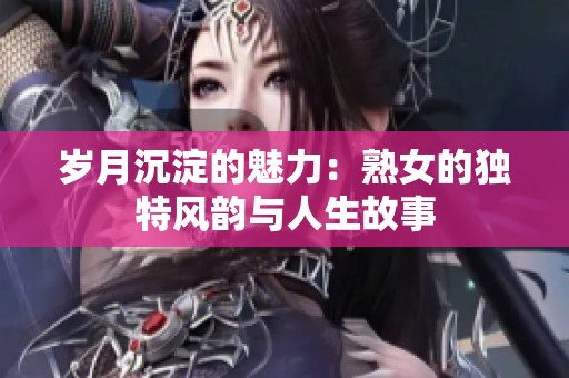 岁月沉淀的魅力：熟女的独特风韵与人生故事