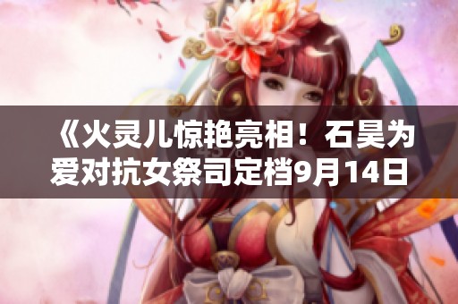 《火灵儿惊艳亮相！石昊为爱对抗女祭司定档9月14日》
