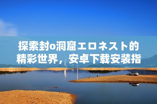 探索封o洞窟エロネスト的精彩世界，安卓下载安装指南