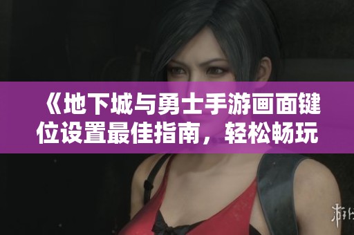 《地下城与勇士手游画面键位设置最佳指南，轻松畅玩游戏》