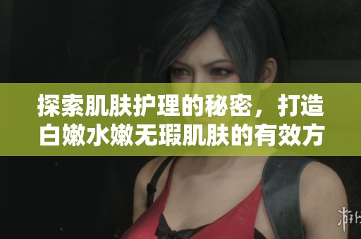 探索肌肤护理的秘密，打造白嫩水嫩无瑕肌肤的有效方法
