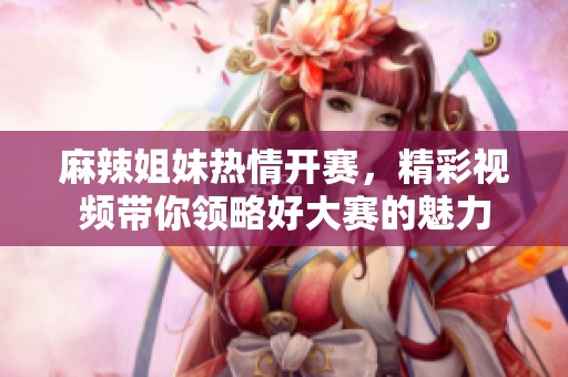 麻辣姐妹热情开赛，精彩视频带你领略好大赛的魅力