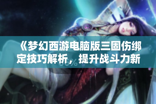 《梦幻西游电脑版三固伤绑定技巧解析，提升战斗力新方法》