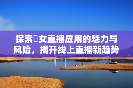探索祼女直播应用的魅力与风险，揭开线上直播新趋势