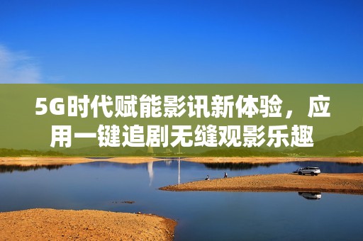 5G时代赋能影讯新体验，应用一键追剧无缝观影乐趣