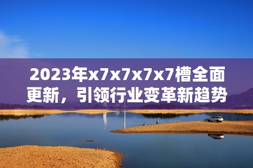 2023年x7x7x7x7槽全面更新，引领行业变革新趋势