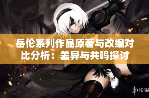 岳伦系列作品原著与改编对比分析：差异与共鸣探讨