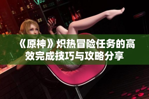 《原神》炽热冒险任务的高效完成技巧与攻略分享