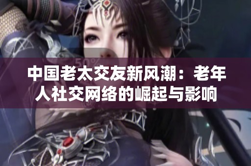 中国老太交友新风潮：老年人社交网络的崛起与影响