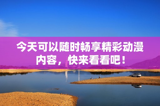 今天可以随时畅享精彩动漫内容，快来看看吧！