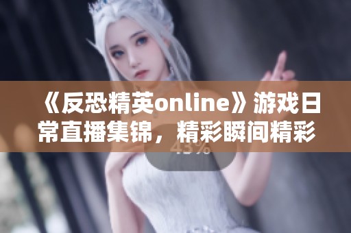 《反恐精英online》游戏日常直播集锦，精彩瞬间精彩回顾