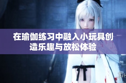 在瑜伽练习中融入小玩具创造乐趣与放松体验