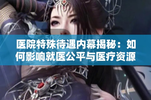 医院特殊待遇内幕揭秘：如何影响就医公平与医疗资源分配