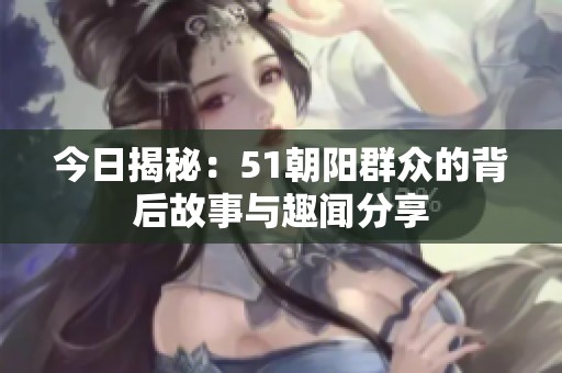 今日揭秘：51朝阳群众的背后故事与趣闻分享