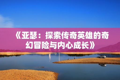 《亚瑟：探索传奇英雄的奇幻冒险与内心成长》