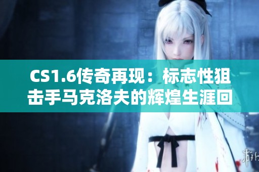 CS1.6传奇再现：标志性狙击手马克洛夫的辉煌生涯回顾