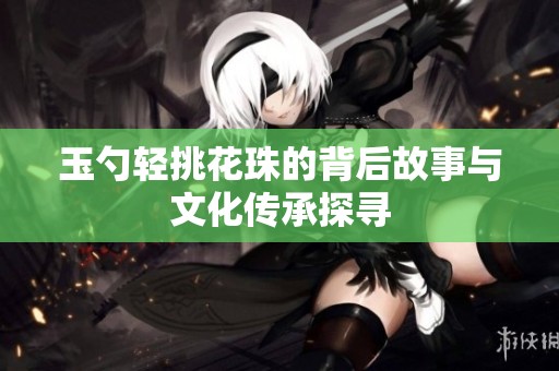 玉勺轻挑花珠的背后故事与文化传承探寻