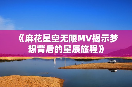 《麻花星空无限MV揭示梦想背后的星辰旅程》