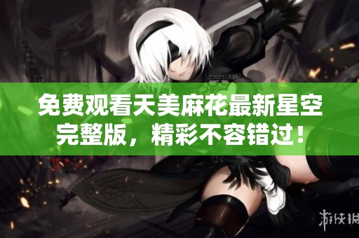 免费观看天美麻花最新星空完整版，精彩不容错过！