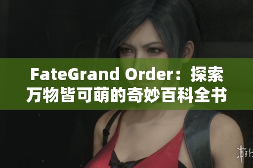 FateGrand Order：探索万物皆可萌的奇妙百科全书