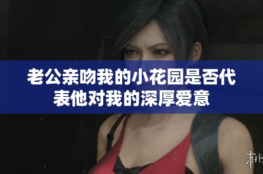 老公亲吻我的小花园是否代表他对我的深厚爱意