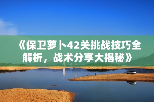 《保卫萝卜42关挑战技巧全解析，战术分享大揭秘》