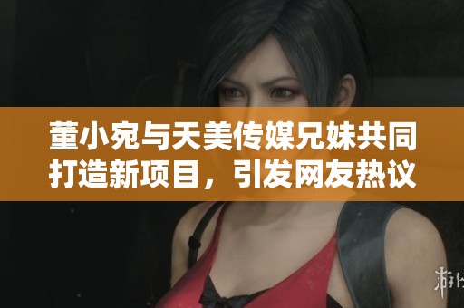 董小宛与天美传媒兄妹共同打造新项目，引发网友热议
