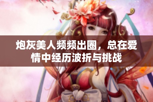 炮灰美人频频出圈，总在爱情中经历波折与挑战