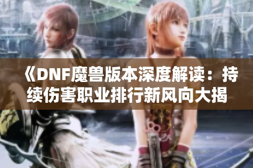 《DNF魔兽版本深度解读：持续伤害职业排行新风向大揭秘》