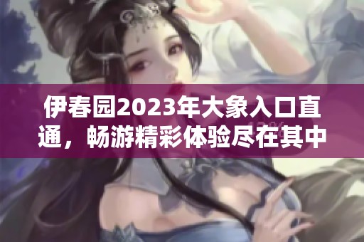 伊春园2023年大象入口直通，畅游精彩体验尽在其中