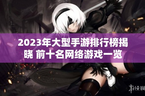 2023年大型手游排行榜揭晓 前十名网络游戏一览